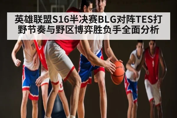 英雄联盟S16半决赛BLG对阵TES打野节奏与野区博弈胜负手全面分析 | ayx