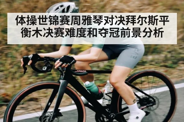 体操世锦赛周雅琴对决拜尔斯平衡木决赛难度和夺冠前景分析（ayx）